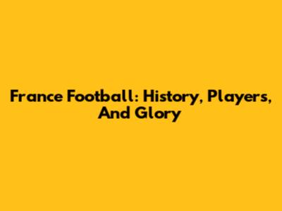 France Football: History, Players, And Glory
