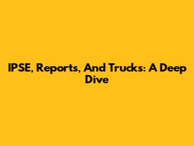 IPSE, Reports, And Trucks: A Deep Dive