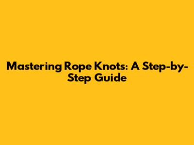 Mastering Rope Knots: A Step-by-Step Guide